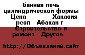 банная печь цилиндрической формы  › Цена ­ 12 000 - Хакасия респ., Абакан г. Строительство и ремонт » Другое   